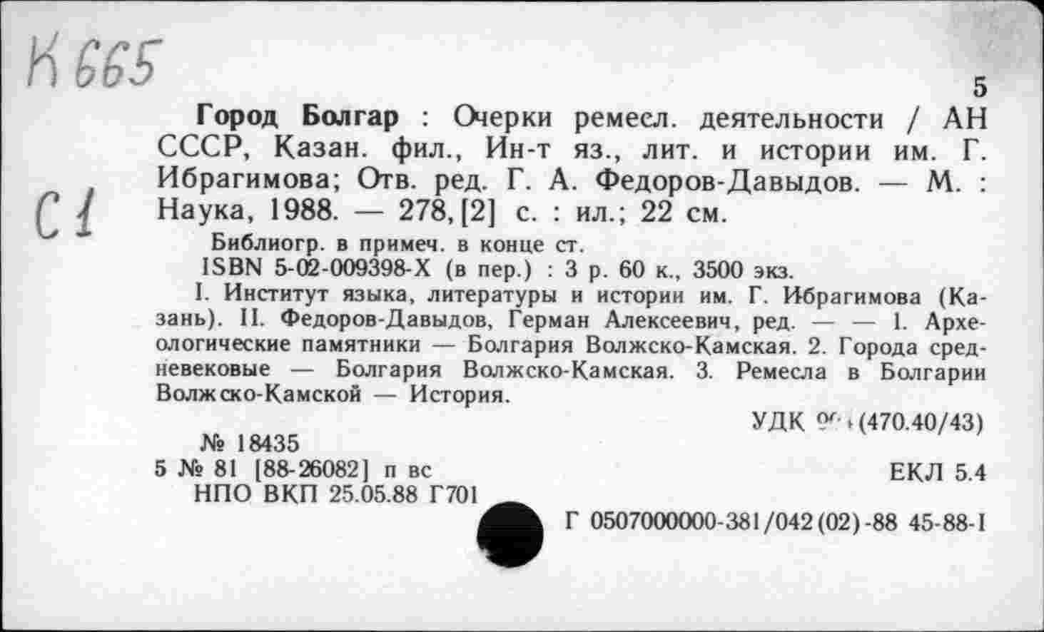 ﻿5
Город Болгар : Оіерки ремеел. деятельности / АН СССР, Казан, фил., Ин-т яз., лит. и истории им. Г. Ибрагимова; Отв. ред. Г. А. Федоров-Давыдов. — М. : Наука, 1988. — 278, [2] с. : ил.; 22 см.
Библиогр. в примем, в конце ст.
ISBN 5-(й-009398-Х (в пер.) : 3 р. 60 к., 3500 экз.
I. Институт языка, литературы и истории им. Г. Ибрагимова (Казань). II. Федоров-Давыдов, Герман Алексеевич, ред. — — 1. Археологические памятники — Болгария Волжско-Камская. 2. Города средневековые — Болгария Волжско-Камская. 3. Ремесла в Болгарии Волжско-Камской — История.
УДК <Х» (470.40/43)
№ 18435
5 № 81 [88-26082] п вс НПО ВКП 25.05.88 Г701
ЕКЛ 5.4
Г 0507000000-381/042 (02)-88 45-88-1